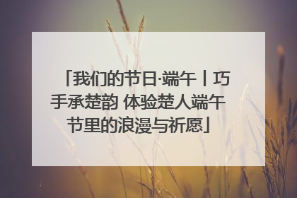 我们的节日·端午丨巧手承楚韵 体验楚人端午节里的浪漫与祈愿