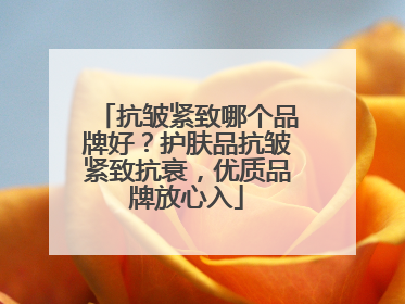 抗皱紧致哪个品牌好？护肤品抗皱紧致抗衰，优质品牌放心入