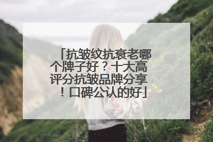 抗皱纹抗衰老哪个牌子好？十大高评分抗皱品牌分享！口碑公认的好