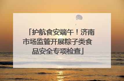 护航食安端午！济南市场监管开展粽子类食品安全专项检查