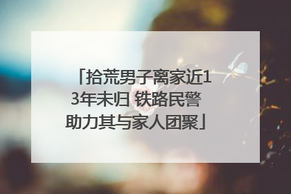 拾荒男子离家近13年未归 铁路民警助力其与家人团聚