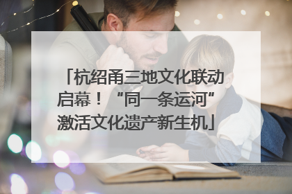 杭绍甬三地文化联动启幕！“同一条运河”激活文化遗产新生机