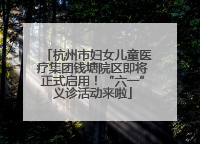 杭州市妇女儿童医疗集团钱塘院区即将正式启用！“六一”义诊活动来啦