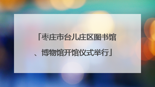 枣庄市台儿庄区图书馆、博物馆开馆仪式举行