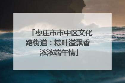 枣庄市市中区文化路街道：粽叶溢飘香 浓浓端午情