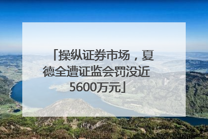 操纵证券市场，夏德全遭证监会罚没近5600万元
