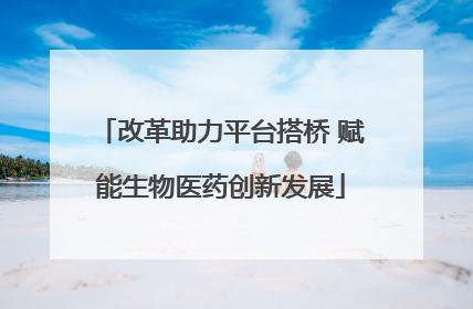 改革助力平台搭桥 赋能生物医药创新发展