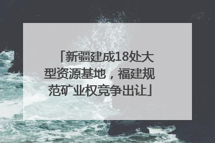 新疆建成18处大型资源基地，福建规范矿业权竞争出让
