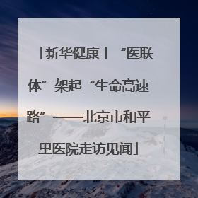 新华健康丨“医联体”架起“生命高速路”——北京市和平里医院走访见闻