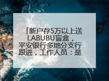 新户存5万以上送LABUBU盲盒，平安银行多地分支行跟进，工作人员：是行里统一的，进货渠道不清楚