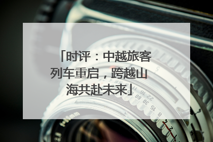 时评：中越旅客列车重启，跨越山海共赴未来