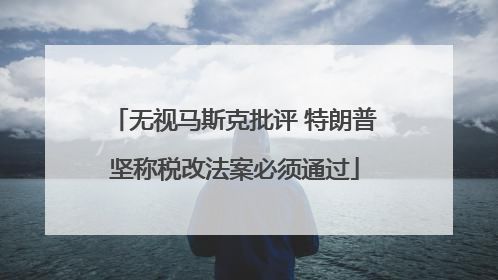 无视马斯克批评 特朗普坚称税改法案必须通过
