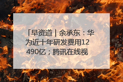 早资道｜余承东：华为近十年研发费用12490亿；腾讯在线视频重大组织调整
