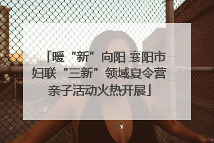 暖“新”向阳 襄阳市妇联“三新”领域夏令营亲子活动火热开展