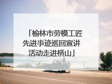 榆林市劳模工匠先进事迹巡回宣讲活动走进横山