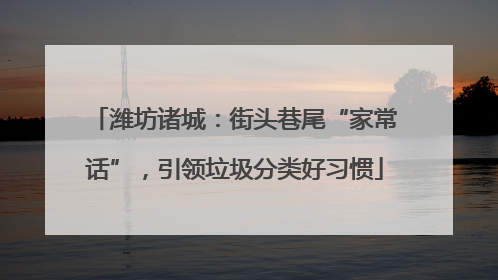 潍坊诸城：街头巷尾“家常话”，引领垃圾分类好习惯