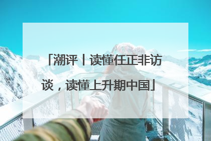 潮评丨读懂任正非访谈，读懂上升期中国