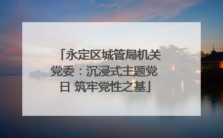 永定区城管局机关党委：沉浸式主题党日 筑牢党性之基