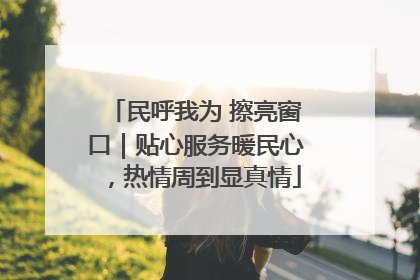民呼我为 擦亮窗口｜贴心服务暖民心，热情周到显真情