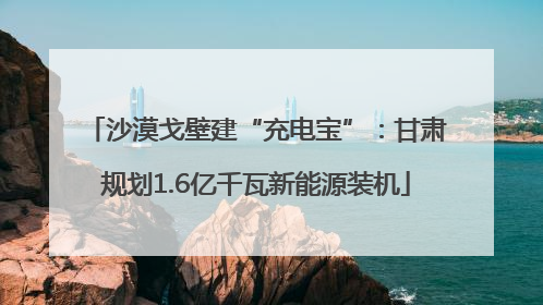 沙漠戈壁建“充电宝”：甘肃规划1.6亿千瓦新能源装机