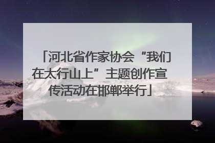 河北省作家协会“我们在太行山上”主题创作宣传活动在邯郸举行