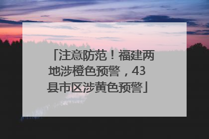 注意防范！福建两地涉橙色预警，43县市区涉黄色预警