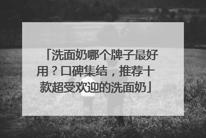 洗面奶哪个牌子最好用？口碑集结，推荐十款超受欢迎的洗面奶