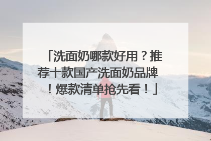 洗面奶哪款好用？推荐十款国产洗面奶品牌！爆款清单抢先看！