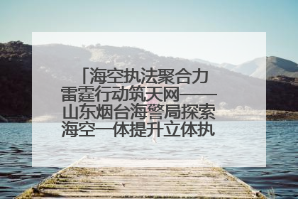 海空执法聚合力 雷霆行动筑天网——山东烟台海警局探索海空一体提升立体执法效能纪实