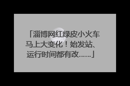 淄博网红绿皮小火车马上大变化！始发站、运行时间都有改……