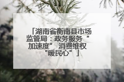 湖南省衡南县市场监管局：政务服务“加速度” 消费维权“暖民心”