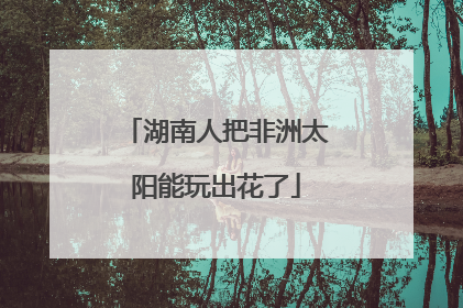 湖南人把非洲太阳能玩出花了