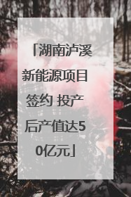 湖南泸溪新能源项目签约 投产后产值达50亿元