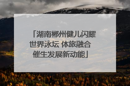 湖南郴州健儿闪耀世界泳坛 体旅融合催生发展新动能