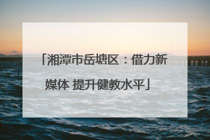 湘潭市岳塘区：借力新媒体 提升健教水平