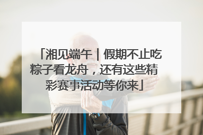 湘见端午｜假期不止吃粽子看龙舟，还有这些精彩赛事活动等你来