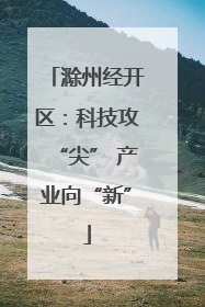 滁州经开区：科技攻“尖” 产业向“新”