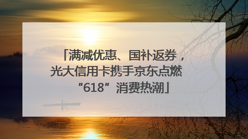 满减优惠、国补返券，光大信用卡携手京东点燃“618”消费热潮