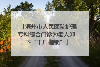 滨州市人民医院护理专科综合门诊为老人卸下“千斤枷锁”
