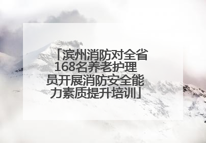 滨州消防对全省168名养老护理员开展消防安全能力素质提升培训