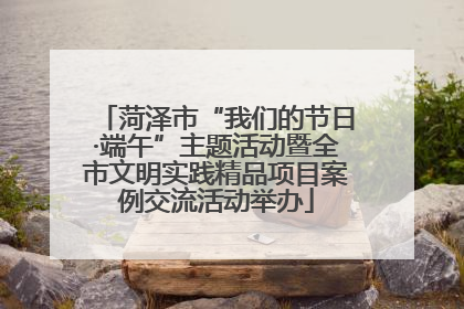 菏泽市“我们的节日·端午”主题活动暨全市文明实践精品项目案例交流活动举办