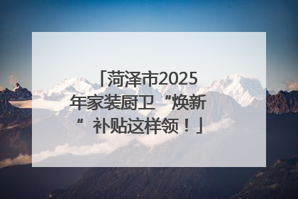 菏泽市2025年家装厨卫“焕新”补贴这样领！