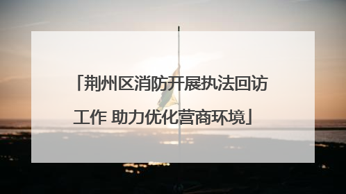 荆州区消防开展执法回访工作 助力优化营商环境