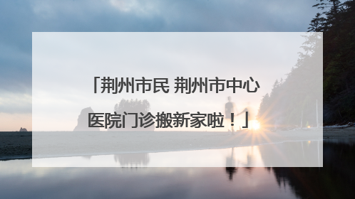 荆州市民 荆州市中心医院门诊搬新家啦！