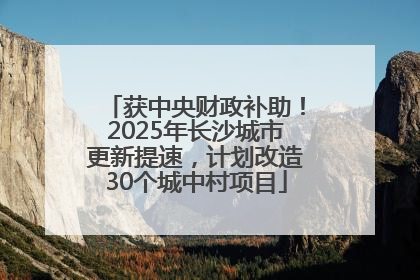 获中央财政补助！2025年长沙城市更新提速，计划改造30个城中村项目