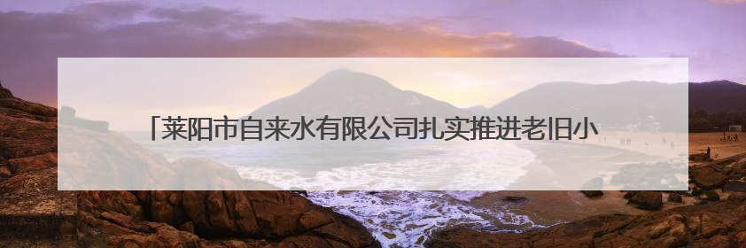 莱阳市自来水有限公司扎实推进老旧小区供水设施改造为民生幸福“加码”