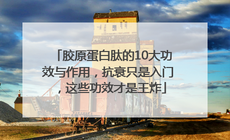 胶原蛋白肽的10大功效与作用，抗衰只是入门，这些功效才是王炸