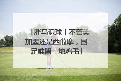 胖马识球丨不管美加墨还是西葡摩，国足唯留一地鸡毛