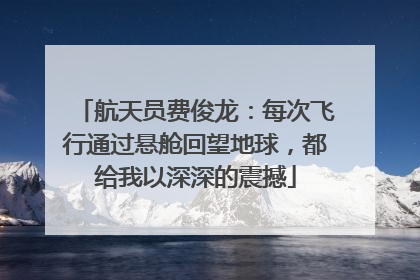 航天员费俊龙：每次飞行通过悬舱回望地球，都给我以深深的震撼