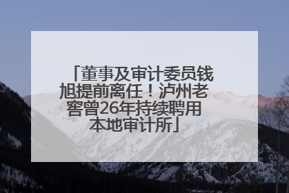 董事及审计委员钱旭提前离任！泸州老窖曾26年持续聘用本地审计所